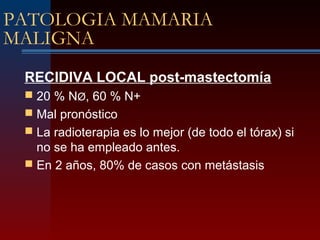 PATOLOGIA MAMARIA
MALIGNA
RECIDIVA LOCAL post-mastectomía
 20 % NØ, 60 % N+
 Mal pronóstico
 La radioterapia es lo mejor (de todo el tórax) si
no se ha empleado antes.
 En 2 años, 80% de casos con metástasis
 