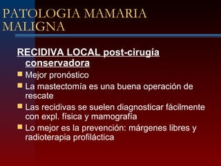 PATOLOGIA MAMARIA
MALIGNA
RECIDIVA LOCAL post-cirugía
conservadora
 Mejor pronóstico
 La mastectomía es una buena operación de
rescate
 Las recidivas se suelen diagnosticar fácilmente
con expl. física y mamografía
 Lo mejor es la prevención: márgenes libres y
radioterapia profiláctica
 