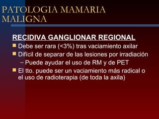 PATOLOGIA MAMARIA
MALIGNA
RECIDIVA GANGLIONAR REGIONAL
 Debe ser rara (<3%) tras vaciamiento axilar
 Difícil de separar de las lesiones por irradiación
– Puede ayudar el uso de RM y de PET
 El tto. puede ser un vaciamiento más radical o
el uso de radioterapia (de toda la axila)
 
