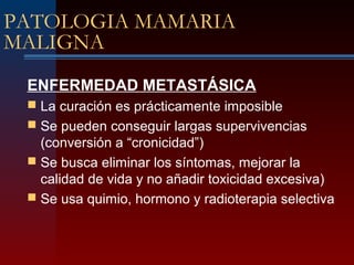 PATOLOGIA MAMARIA
MALIGNA
ENFERMEDAD METASTÁSICA
 La curación es prácticamente imposible
 Se pueden conseguir largas supervivencias
(conversión a “cronicidad”)
 Se busca eliminar los síntomas, mejorar la
calidad de vida y no añadir toxicidad excesiva)
 Se usa quimio, hormono y radioterapia selectiva
 