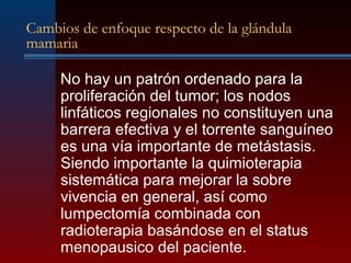 Cambios de enfoque respecto de la glándula
mamaria
No hay un patrón ordenado para la
proliferación del tumor; los nodos
linfáticos regionales no constituyen una
barrera efectiva y el torrente sanguíneo
es una vía importante de metástasis.
Siendo importante la quimioterapia
sistemática para mejorar la sobre
vivencia en general, así como
lumpectomía combinada con
radioterapia basándose en el status
menopausico del paciente.
 