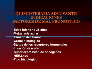 QUIMIOTERAPIA ADYUVANTE
INDICACIONES
FACTORES DE MAL PRONÓSTICO
-Edad inferior a 35 años
-Metástasis axilar
-Tamaño del tumor
-Grado histológico
-Status de los receptores hormonales
-Invasión vascular
-Super expressión de oncogenes
HER2.neu
-Tipo histológico
 
