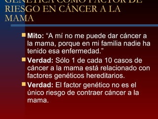 GENÉTICA COMO FACTOR DE
RIESGO EN CÁNCER A LA
MAMA
 Mito: “A mí no me puede dar cáncer a
la mama, porque en mi familia nadie ha
tenido esa enfermedad.”
 Verdad: Sólo 1 de cada 10 casos de
cáncer a la mama está relacionado con
factores genéticos hereditarios.
 Verdad: El factor genético no es el
único riesgo de contraer cáncer a la
mama.
 