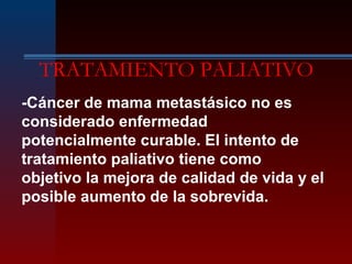 TRATAMIENTO PALIATIVO
-Cáncer de mama metastásico no es
considerado enfermedad
potencialmente curable. El intento de
tratamiento paliativo tiene como
objetivo la mejora de calidad de vida y el
posible aumento de la sobrevida.
 