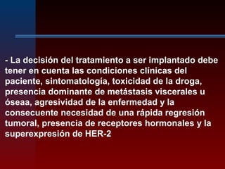 - La decisión del tratamiento a ser implantado debe
tener en cuenta las condiciones clínicas del
paciente, sintomatología, toxicidad de la droga,
presencia dominante de metástasis viscerales u
óseaa, agresividad de la enfermedad y la
consecuente necesidad de una rápida regresión
tumoral, presencia de receptores hormonales y la
superexpresión de HER-2
 