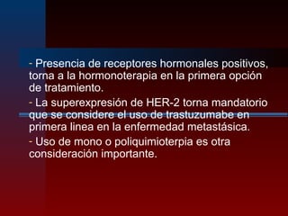 - Presencia de receptores hormonales positivos,
torna a la hormonoterapia en la primera opción
de tratamiento.
- La superexpresión de HER-2 torna mandatorio
que se considere el uso de trastuzumabe en
primera linea en la enfermedad metastásica.
- Uso de mono o poliquimioterpia es otra
consideración importante.
 