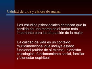 Calidad de vida y cáncer de mama
Los estudios psicosociales destacan que la
perdida de una mama es el factor más
importante para la adaptación de la mujer
La calidad de vida es un contexto
multidimencional que incluye estado
funcional (cuidar de sí misma), bienestar
psicológico, funcionamiento social, familiar
y bienestar espiritual.
 