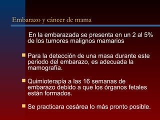 Embarazo y cáncer de mama
En la embarazada se presenta en un 2 al 5%
de los tumores malignos mamarios
 Para la detección de una masa durante este
periodo del embarazo, es adecuada la
mamografía.
 Quimioterapia a las 16 semanas de
embarazo debido a que los órganos fetales
están formados.
 Se practicara cesárea lo más pronto posible.
 