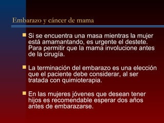 Embarazo y cáncer de mama
 Si se encuentra una masa mientras la mujer
está amamantando, es urgente el destete.
Para permitir que la mama involucione antes
de la cirugía.
 La terminación del embarazo es una elección
que el paciente debe considerar, al ser
tratada con quimioterapia.
 En las mujeres jóvenes que desean tener
hijos es recomendable esperar dos años
antes de embarazarse.
 
