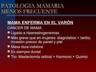 PATOLOGIA MAMARIA
MENOS FRECUENTE
MAMA ENFERMA EN EL VARÓN
CÁNCER DE MAMA
 Ligado a hiperestrogenemias
 Más grave que en mujeres: diagnóstico + tardío,
invasión precoz de pared y piel
 Masa dura indolora
 Es siempre ductal
 Tto: Mastectomía radical + Hormono + Quimio
 