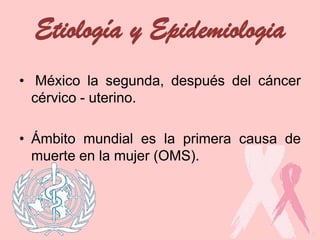 Etiología y Epidemiologia
• México la segunda, después del cáncer
cérvico - uterino.
• Ámbito mundial es la primera causa de
muerte en la mujer (OMS).
 