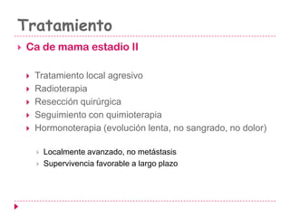 Tratamiento
 Ca de mama estadio II
 Tratamiento local agresivo
 Radioterapia
 Resección quirúrgica
 Seguimiento con quimioterapia
 Hormonoterapia (evolución lenta, no sangrado, no dolor)
 Localmente avanzado, no metástasis
 Supervivencia favorable a largo plazo
 