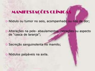 MANIFESTAÇÕES CLÍNICAS
 Nódulo ou tumor no seio, acompanhado ou não de dor;
 Alterações na pele- abaulamentos, retrações ou aspecto
de “casca de laranja”;
 Secreção sanguinolenta no mamilo;
 Nódulos palpáveis na axila.

Ivana Ferraz

 