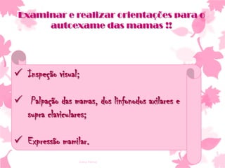 Examinar e realizar orientações para o
autoexame das mamas !!

 Inspeção visual;

 Palpação das mamas, dos linfonodos axilares e
supra claviculares;
 Expressão mamilar.
Ivana Ferraz

 