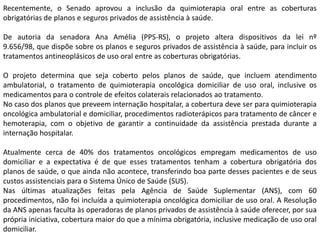 Recentemente, o Senado aprovou a inclusão da quimioterapia oral entre as coberturas
obrigatórias de planos e seguros privados de assistência à saúde.
De autoria da senadora Ana Amélia (PPS-RS), o projeto altera dispositivos da lei nº
9.656/98, que dispõe sobre os planos e seguros privados de assistência à saúde, para incluir os
tratamentos antineoplásicos de uso oral entre as coberturas obrigatórias.
O projeto determina que seja coberto pelos planos de saúde, que incluem atendimento
ambulatorial, o tratamento de quimioterapia oncológica domiciliar de uso oral, inclusive os
medicamentos para o controle de efeitos colaterais relacionados ao tratamento.
No caso dos planos que preveem internação hospitalar, a cobertura deve ser para quimioterapia
oncológica ambulatorial e domiciliar, procedimentos radioterápicos para tratamento de câncer e
hemoterapia, com o objetivo de garantir a continuidade da assistência prestada durante a
internação hospitalar.
Atualmente cerca de 40% dos tratamentos oncológicos empregam medicamentos de uso
domiciliar e a expectativa é de que esses tratamentos tenham a cobertura obrigatória dos
planos de saúde, o que ainda não acontece, transferindo boa parte desses pacientes e de seus
custos assistenciais para o Sistema Único de Saúde (SUS).
Nas últimas atualizações feitas pela Agência de Saúde Suplementar (ANS), com 60
procedimentos, não foi incluída a quimioterapia oncológica domiciliar de uso oral. A Resolução
da ANS apenas faculta às operadoras de planos privados de assistência à saúde oferecer, por sua
própria iniciativa, cobertura maior do que a mínima obrigatória, inclusive medicação de uso oral
domiciliar.

 