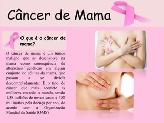 Câncer de Mama
O que é o câncer de
mama?
O câncer de mama é um tumor
maligno que se desenvolve na
mama como consequência de
alterações genéticas em algum
conjunto de células da mama, que
passam a se dividir
descontroladamente. É o tipo de
câncer que mais acomete as
mulheres em todo o mundo, sendo
1,38 milhões de novos casos e 458
mil mortes pela doença por ano, de
acordo com a Organização
Mundial de Saúde (OMS)
 