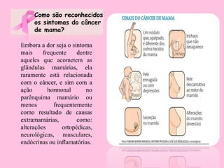 Embora a dor seja o sintoma
mais frequente dentre
aqueles que acometem as
glândulas mamárias, ela
raramente está relacionada
com o câncer, e sim com a
ação hormonal no
parênquima mamário ou
menos frequentemente
como resultado de causas
extramamárias, como:
alterações ortopédicas,
neurológicas, musculares,
endócrinas ou inflamatórias.
Como são reconhecidos
os sintomas do câncer
de mama?
 