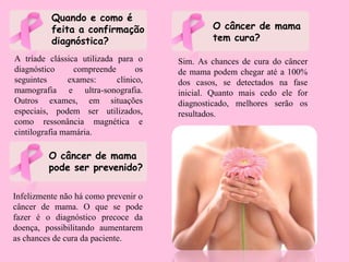 Quando e como é
feita a confirmação
diagnóstica?
A tríade clássica utilizada para o
diagnóstico compreende os
seguintes exames: clínico,
mamografia e ultra-sonografia.
Outros exames, em situações
especiais, podem ser utilizados,
como ressonância magnética e
cintilografia mamária.
O câncer de mama
pode ser prevenido?
Infelizmente não há como prevenir o
câncer de mama. O que se pode
fazer é o diagnóstico precoce da
doença, possibilitando aumentarem
as chances de cura da paciente.
O câncer de mama
tem cura?
Sim. As chances de cura do câncer
de mama podem chegar até a 100%
dos casos, se detectados na fase
inicial. Quanto mais cedo ele for
diagnosticado, melhores serão os
resultados.
 