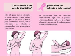 O auto-exame é um
método diagnóstico?
Não. Ele pode indicar alterações
na mama e muitas vezes é o alerta
para que as pacientes procurem
pelo atendimento médico, mas o
auto-exame não substitui a
mamografia e nem a consulta ao
mastologista.
O auto-exame deve ser realizado
mensalmente, logo após o período
menstrual. Caso a mulher note qualquer
alteração nas mamas, deverá procurar o
médico imediatamente.
Quando deve ser
realizado o auto-exame?
 
