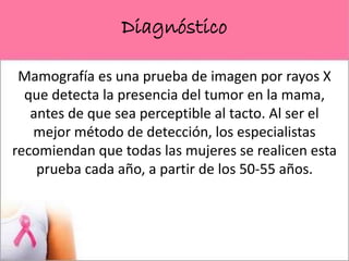 Diagnóstico
Mamografía es una prueba de imagen por rayos X
que detecta la presencia del tumor en la mama,
antes de que sea perceptible al tacto. Al ser el
mejor método de detección, los especialistas
recomiendan que todas las mujeres se realicen esta
prueba cada año, a partir de los 50-55 años.
 