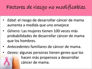 Factores de riesgo no modificables
• Edad: el riesgo de desarrollar cáncer de mama
aumenta a medida que uno envejece
• Género: Las mujeres tienen 100 veces más
probabilidades de desarrollar cáncer de mama
que los hombres.
• Antecedentes familiares de cáncer de mama.
• Genes: algunas personas tienen genes que los
hacen más propensos a desarrollar
cáncer de mama.
 