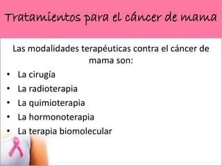 Tratamientos para el cáncer de mama
Las modalidades terapéuticas contra el cáncer de
mama son:
• La cirugía
• La radioterapia
• La quimioterapia
• La hormonoterapia
• La terapia biomolecular
 