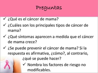 Preguntas
 ¿Qué es el cáncer de mama?
 ¿Cuáles son los principales tipos de cáncer de
mama?
 ¿Qué síntomas aparecen a medida que el cáncer
de mama crece?
 ¿Se puede prevenir el cáncer de mama? Si la
respuesta es afirmativa, ¿cómo?, al contrario,
¿qué se puede hacer?
 Nombra los factores de riesgo no
modificables.
 
