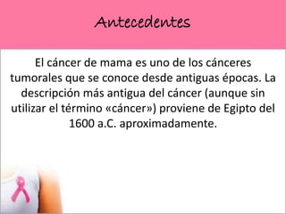 Antecedentes
El cáncer de mama es uno de los cánceres
tumorales que se conoce desde antiguas épocas. La
descripción más antigua del cáncer (aunque sin
utilizar el término «cáncer») proviene de Egipto del
1600 a.C. aproximadamente.
 