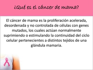 ¿Qué es el cáncer de mama?
El cáncer de mama es la proliferación acelerada,
desordenada y no controlada de células con genes
mutados, los cuales actúan normalmente
suprimiendo o estimulando la continuidad del ciclo
celular pertenecientes a distintos tejidos de una
glándula mamaria.
 