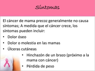 Síntomas
El cáncer de mama precoz generalmente no causa
síntomas; A medida que el cáncer crece, los
síntomas pueden incluir:
• Dolor óseo
• Dolor o molestia en las mamas
• Úlceras cutáneas
• Hinchazón de un brazo (próximo a la
mama con cáncer)
• Pérdida de peso
 