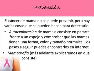 Prevención
El cáncer de mama no se puede prevenir, pero hay
varias cosas que se pueden hacen para detectarlo:
• Autoexploración de mamas: consiste en pararte
frente a un espejo y comprobar que las mamas
tienen una forma, color y tamaño normales. Los
pasos a seguir puedes encontrarlos en internet.
• Mamografía (más adelante explicaremos en qué
consiste).
 