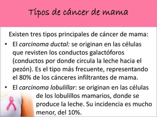 Tipos de cáncer de mama
Existen tres tipos principales de cáncer de mama:
• El carcinoma ductal: se originan en las células
que revisten los conductos galactóforos
(conductos por donde circula la leche hacia el
pezón). Es el tipo más frecuente, representando
el 80% de los cánceres infiltrantes de mama.
• El carcinoma lobulillar: se originan en las células
de los lobulillos mamarios, donde se
produce la leche. Su incidencia es mucho
menor, del 10%.
 