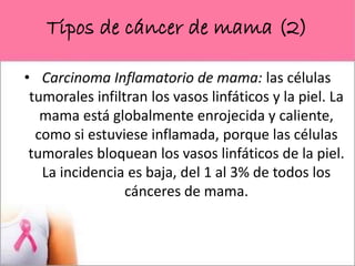 Tipos de cáncer de mama (2)
• Carcinoma Inflamatorio de mama: las células
tumorales infiltran los vasos linfáticos y la piel. La
mama está globalmente enrojecida y caliente,
como si estuviese inflamada, porque las células
tumorales bloquean los vasos linfáticos de la piel.
La incidencia es baja, del 1 al 3% de todos los
cánceres de mama.
 