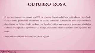 OUTUBRO ROSA 
▪O movimento começou a surgir em 1990 na primeira Corrida pela Cura, realizada em Nova York, e desde então, promovida anualmente na cidade. Entretanto, somente em 1997 é que entidades das cidades de Yuba e Lodi, também nos Estados Unidos, começaram a promover atividades voltadas ao diagnóstico e prevenção da doença, escolhendo o mês de outubro como epicentro das ações. 
▪ Hoje o Outubro rosa é realizado em vários lugares. 
FONTE: Wikipédia 
30  