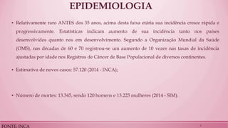 EPIDEMIOLOGIA 
▪Relativamente raro ANTES dos 35 anos, acima desta faixa etária sua incidência cresce rápida e progressivamente. Estatísticas indicam aumento de sua incidência tanto nos países desenvolvidos quanto nos em desenvolvimento. Segundo a Organização Mundial da Saúde (OMS), nas décadas de 60 e 70 registrou-se um aumento de 10 vezes nas taxas de incidência ajustadas por idade nos Registros de Câncer de Base Populacional de diversos continentes. 
▪Estimativa de novos casos: 57.120 (2014 - INCA); 
▪Número de mortes: 13.345, sendo 120 homens e 13.225 mulheres (2014 - SIM). 
FONTE: INCA 
5  