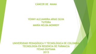 CÁNCER DE MAMA
YENNY ALEJANDRA ARIAS SILVA
TUTORA
MARÍA NELBA MONROY
UNIVERSIDAD PEDAGÓGICA Y TECNOLÓGICA DE COLOMBIA
TECNOLOGÍA EN REGENCIA DE FARMACIA
FESAD-DUITAMA
2015
 