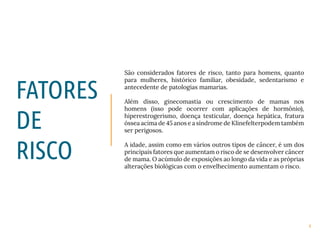 4
São considerados fatores de risco, tanto para homens, quanto
para mulheres, histórico familiar, obesidade, sedentarismo e
antecedente de patologias mamarias.
Além disso, ginecomastia ou crescimento de mamas nos
homens (isso pode ocorrer com aplicações de hormônio),
hiperestrogerismo, doença testicular, doença hepática, fratura
óssea acima de 45 anos e a síndrome de Klinefelterpodem também
ser perigosos.
A idade, assim como em vários outros tipos de câncer, é um dos
principais fatores que aumentam o risco de se desenvolver câncer
de mama. O acúmulo de exposições ao longo da vida e as próprias
alterações biológicas com o envelhecimento aumentam o risco.
FATORES
DE
RISCO
 