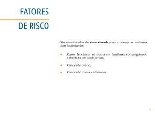 6
FATORES
DE RISCO
São consideradas de risco elevado para a doença as mulheres
com histórico de:
Casos de câncer de mama em familiares consanguíneos,
sobretudo em idade jovem;
Câncer de ovário;
Câncer de mama em homem.
 