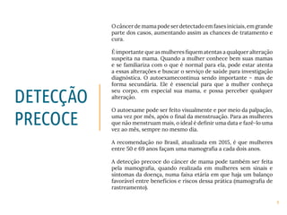9
O câncer de mama pode ser detectado em fases iniciais, em grande
parte dos casos, aumentando assim as chances de tratamento e
cura.
É importante que as mulheres fiquem atentas a qualquer alteração
suspeita na mama. Quando a mulher conhece bem suas mamas
e se familiariza com o que é normal para ela, pode estar atenta
a essas alterações e buscar o serviço de saúde para investigação
diagnóstica. O autoexamecontinua sendo importante – mas de
forma secundária. Ele é essencial para que a mulher conheça
seu corpo, em especial sua mama, e possa perceber qualquer
alteração.
O autoexame pode ser feito visualmente e por meio da palpação,
uma vez por mês, após o final da menstruação. Para as mulheres
que não menstruam mais, o ideal é definir uma data e fazê-lo uma
vez ao mês, sempre no mesmo dia.
A recomendação no Brasil, atualizada em 2015, é que mulheres
entre 50 e 69 anos façam uma mamografia a cada dois anos.
A detecção precoce do câncer de mama pode também ser feita
pela mamografia, quando realizada em mulheres sem sinais e
sintomas da doença, numa faixa etária em que haja um balanço
favorável entre benefícios e riscos dessa prática (mamografia de
rastreamento).
DETECÇÃO
PRECOCE
 