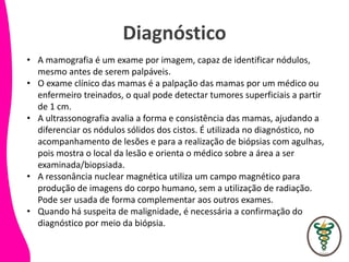 Diagnóstico
• A mamografia é um exame por imagem, capaz de identificar nódulos,
mesmo antes de serem palpáveis.
• O exame clínico das mamas é a palpação das mamas por um médico ou
enfermeiro treinados, o qual pode detectar tumores superficiais a partir
de 1 cm.
• A ultrassonografia avalia a forma e consistência das mamas, ajudando a
diferenciar os nódulos sólidos dos cistos. É utilizada no diagnóstico, no
acompanhamento de lesões e para a realização de biópsias com agulhas,
pois mostra o local da lesão e orienta o médico sobre a área a ser
examinada/biopsiada.
• A ressonância nuclear magnética utiliza um campo magnético para
produção de imagens do corpo humano, sem a utilização de radiação.
Pode ser usada de forma complementar aos outros exames.
• Quando há suspeita de malignidade, é necessária a confirmação do
diagnóstico por meio da biópsia.
 