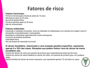 Fatores de risco
Fatores hormonais:
Primeira menstruação (menarca) antes de 12 anos.
Menopausa após os 55 anos.
Nunca ter gerado filhos.
Primeira gravidez após os 30 anos.
Não ter amamentado.
Fatores ambientais:
Exposição a radiações ionizantes, como as utilizadas na radioterapia e em exames de imagem (raios X,
tomografia computadorizada e mamografia).
Sobrepeso e obesidade especialmente na pós-menopausa.
Consumo de bebidas alcoólicas.
Inatividade física.
Uso de terapia de reposição hormonal.
O câncer hereditário, relacionado a uma mutação genética específica, representa
apenas 5 a 10% dos casos. Situações que podem indicar risco de câncer de mama
hereditário são:
História de câncer de mama em parente de primeiro grau especialmente antes dos 50 anos.
História de câncer de mama bilateral ou câncer de ovário, em parente de primeiro grau, em qualquer
idade.
História familiar de câncer de mama masculino, que representa apenas 1% de todos os casos.
 