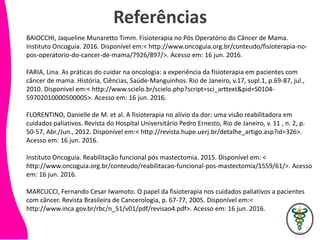 Referências
BAIOCCHI, Jaqueline Munaretto Timm. Fisioterapia no Pós Operatório do Câncer de Mama.
Instituto Oncoguia. 2016. Disponível em:< http://www.oncoguia.org.br/conteudo/fisioterapia-no-
pos-operatorio-do-cancer-de-mama/7926/897/>. Acesso em: 16 jun. 2016.
FARIA, Lina. As práticas do cuidar na oncologia: a experiência da fisioterapia em pacientes com
câncer de mama. História, Ciências, Saúde-Manguinhos. Rio de Janeiro, v.17, supl.1, p.69-87, jul.,
2010. Disponível em:< http://www.scielo.br/scielo.php?script=sci_arttext&pid=S0104-
59702010000500005>. Acesso em: 16 jun. 2016.
FLORENTINO, Danielle de M. et al. A fisioterapia no alívio da dor: uma visão reabilitadora em
cuidados paliativos. Revista do Hospital Universitário Pedro Ernesto, Rio de Janeiro, v. 11 , n. 2, p.
50-57, Abr./Jun., 2012. Disponível em:< http://revista.hupe.uerj.br/detalhe_artigo.asp?id=326>.
Acesso em: 16 jun. 2016.
Instituto Oncoguia. Reabilitação funcional pós mastectomia. 2015. Disponível em: <
http://www.oncoguia.org.br/conteudo/reabilitacao-funcional-pos-mastectomia/1559/61/>. Acesso
em: 16 jun. 2016.
MARCUCCI, Fernando Cesar Iwamoto. O papel da fisioterapia nos cuidados paliativos a pacientes
com câncer. Revista Brasileira de Cancerologia, p. 67-77, 2005. Disponível em:<
http://www.inca.gov.br/rbc/n_51/v01/pdf/revisao4.pdf>. Acesso em: 16 jun. 2016.
 