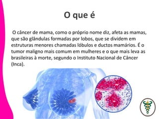 O que é
O câncer de mama, como o próprio nome diz, afeta as mamas,
que são glândulas formadas por lobos, que se dividem em
estruturas menores chamadas lóbulos e ductos mamários. É o
tumor maligno mais comum em mulheres e o que mais leva as
brasileiras à morte, segundo o Instituto Nacional de Câncer
(Inca).
 