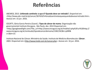 Referências
ABCMED, 2013. Linfonodo sentinela: o que é? Quando deve ser retirado?. Disponível em:
<http://www.abc.med.br/p/cancer/367424/linfonodosentinelaoqueequandodeveserretirado.htm>.
Acesso em: 15 jun. 2016.
CECATTI, Sônia Garcia Pereira (Coord.). Tipos de câncer de mama. Organização não
governamental Instituto Oncoguia , São Paulo, dez. 2014 Disponível em:
<http://googleweblight.com/?lite_url=http://www.oncoguia.org.br/mobile/r.php%3Furl%3Dhttp://
www.oncoguia.org.br/conteudo/tiposdecancerdemama/1382/34/&lc=ptBR&
s=1&m=21
Instituto Nacional de Câncer. Ministério da Saúde. Instituto de Medicina Biomolecular. Câncer.
2003. Disponível em:<http://www.imebi.com.br/cancer.php>. Acesso em: 16 jun. 2016.
 