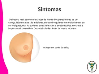 Sintomas
O sintoma mais comum de câncer de mama é o aparecimento de um
caroço. Nódulos que são indolores, duros e irregulares têm mais chances de
ser malignos, mas há tumores que são macios e arredondados. Portanto, é
importante ir ao médico. Outros sinais de câncer de mama incluem:
Inchaço em parte do seio;
 