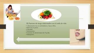 D) Factores de riesgo relacionados con el estilo de vida:
• Alimentación rica en carbohidratos y baja en fibra.
• Dieta rica en grasas.
• Obesidad.
• Sedentarismo.
• Consumo de alcohol mayor de 15 g/día.
• Tabaquismo.
 