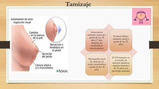 Tamizaje
Autoexamen
mamario mensual a
partir de los 18
años (7 días
después de
terminada la
menstruación)
Examen clínico
mamario anual a
partir de los 25
años
Mastografía anual
de tamizaje en
mujer asintomática
a partir de los 40
años
El US mamario es
el estudio de
elección inicial en
mujeres menores
de 35 años con
patología mamaria
 