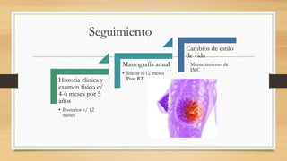 Seguimiento
Historia clínica y
examen físico c/
4-6 meses por 5
años
• Posterior c/ 12
meses
Mastografía anual
• Iniciar 6-12 meses
Post RT
Cambios de estilo
de vida
• Mantenimiento de
IMC
 