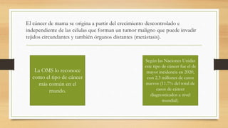 El cáncer de mama se origina a partir del crecimiento descontrolado e
independiente de las células que forman un tumor maligno que puede invadir
tejidos circundantes y también órganos distantes (metástasis).
La OMS lo reconoce
como el tipo de cáncer
más común en el
mundo.
Según las Naciones Unidas
este tipo de cáncer fue el de
mayor incidencia en 2020,
con 2.3 millones de casos
nuevos (11.7% del total de
casos de cáncer
diagnosticados a nivel
mundial).
 