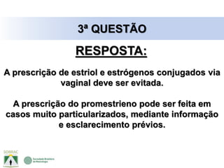 3ª QUESTÃO
A prescrição de estriol e estrógenos conjugados via
vaginal deve ser evitada.
A prescrição do promestrieno pode ser feita em
casos muito particularizados, mediante informação
e esclarecimento prévios.
RESPOSTA:
 
